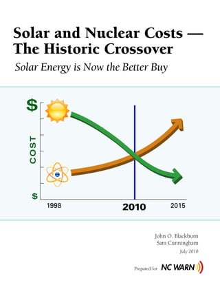 Solar and Nuclear Costs —
The Historic Crossover
Solar Energy is Now the Better Buy


  $
   COST




    $
          1998         2010               2015



                                    John O. Blackburn
                                     Sam Cunningham
                                             July 2010


                          Prepared for
 