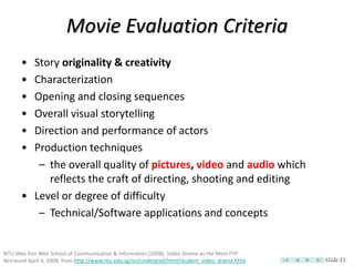 Movie Evaluation Criteria
      • Story originality & creativity
      • Characterization
      • Opening and closing sequences
      • Overall visual storytelling
      • Direction and performance of actors
      • Production techniques
         – the overall quality of pictures, video and audio which
           reflects the craft of directing, shooting and editing
      • Level or degree of difficulty
         – Technical/Software applications and concepts


NTU Wee Kim Wee School of Communication & Information (2008). Video Drama as the Main FYP.
Retrieved April 4, 2008, from http://www.ntu.edu.sg/sci/undergrad/html/student_video_drama.html   Slide 15
 