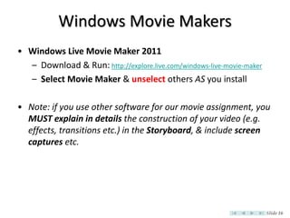 Windows Movie Makers
• Windows Live Movie Maker 2011
  – Download & Run: http://explore.live.com/windows-live-movie-maker
  – Select Movie Maker & unselect others AS you install

• Note: if you use other software for our movie assignment, you
  MUST explain in details the construction of your video (e.g.
  effects, transitions etc.) in the Storyboard, & include screen
  captures etc.




                                                                       Slide 16
 