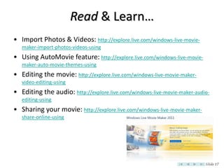 Read & Learn…
• Import Photos & Videos: http://explore.live.com/windows-live-movie-
   maker-import-photos-videos-using
• Using AutoMovie feature: http://explore.live.com/windows-live-movie-
   maker-auto-movie-themes-using
• Editing the movie: http://explore.live.com/windows-live-movie-maker-
   video-editing-using
• Editing the audio: http://explore.live.com/windows-live-movie-maker-audio-
   editing-using
• Sharing your movie: http://explore.live.com/windows-live-movie-maker-
   share-online-using




                                                                          Slide 17
 