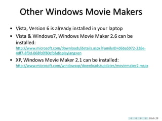 Other Windows Movie Makers
• Vista, Version 6 is already installed in your laptop
• Vista & Windows7, Windows Movie Maker 2.6 can be
  installed:
  http://www.microsoft.com/downloads/details.aspx?FamilyID=d6ba5972-328e-
  4df7-8f9d-068fc0f80cfc&displaylang=en
• XP, Windows Movie Maker 2.1 can be installed:
  http://www.microsoft.com/windowsxp/downloads/updates/moviemaker2.mspx




                                                                            Slide 20
 