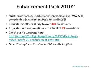 Enhancement Pack 2010~
• “Nick” from “Artifex Productions” searched all over WWW to
  compile this Enhancement Pack for WMM 2.6!
• Expands the effects library to over 400 animations!
• Expands the transitions library to a total of 75 animations!
• Check out his webpage here:
  http://artifex101-blog.blogspot.com/2010/04/windows-
  movie-maker-26-enhancement-pack.html
• Note: This replaces the standard Movie Maker files!




                                                                 Slide 23
 