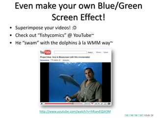 Even make your own Blue/Green
          Screen Effect!
• Superimpose your videos! :D
• Check out “fishycomics” @ YouTube~
• He “swam” with the dolphins à la WMM way~




            http://www.youtube.com/watch?v=hRsevEQlA3M
                                                         Slide 24
 
