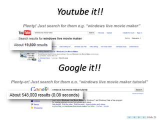 Youtube it!!
      Plenty! Just search for them e.g. “windows live movie maker”




                        Google it!!
Plenty-er! Just search for them e.g. “windows live movie maker tutorial”




                                                                       Slide 25
 