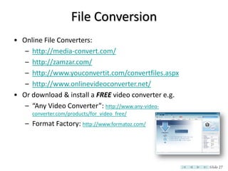 File Conversion
• Online File Converters:
   – http://media-convert.com/
   – http://zamzar.com/
   – http://www.youconvertit.com/convertfiles.aspx
   – http://www.onlinevideoconverter.net/
• Or download & install a FREE video converter e.g.
   – “Any Video Converter”: http://www.any-video-
     converter.com/products/for_video_free/
   – Format Factory: http://www.formatoz.com/




                                                      Slide 27
 