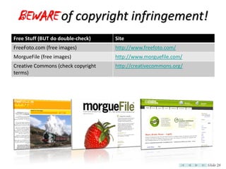 BEWARE of copyright infringement!
Free Stuff (BUT do double-check)    Site
FreeFoto.com (free images)          http://www.freefoto.com/
MorgueFile (free images)            http://www.morguefile.com/
Creative Commons (check copyright   http://creativecommons.org/
terms)




                                                                  Slide 28
 