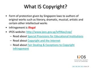 What IS Copyright?
• Form of protection given by Singapore laws to authors of
  original works such as literary, dramatic, musical, artistic and
  certain other intellectual works
• Infringement is illegal
• IPOS website: http://www.ipos.gov.sg/leftNav/cop/
   – Read about Special Provisions for Educational Institutions
   – Read about Copyright and the Internet
   – Read about Fair Dealing & Exceptions to Copyright
      Infringement




                                                                     Slide 29
 