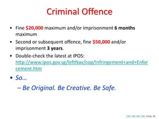 Criminal Offence
• Fine $20,000 maximum and/or imprisonment 6 months
  maximum
• Second or subsequent offence, fine $50,000 and/or
  imprisonment 3 years.
• Double-check the latest at IPOS:
  http://www.ipos.gov.sg/leftNav/cop/Infringement+and+Enfor
  cement.htm
• So…
   – Be Original. Be Creative. Be Safe.


                                                          Slide 30
 