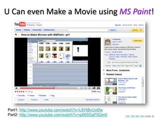 U Can even Make a Movie using MS Paint!




Part1: http://www.youtube.com/watch?v=L6YtBvUc6fw
Part2: http://www.youtube.com/watch?v=qX6SGgF0Qm0   Slide 31
 