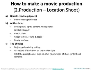 How to make a movie production
                     (2.Production – Location Shoot)
        a) Double check equipment
                –        before leaving for shoot
        b) At the shoot
                –        Setup props, lights, camera, microphones
                –        Get talent ready
                –        Coach talent
                –        Check camera, sound & tapes
                –        Ready to shoot
        c)       The Shotlist
                –        Major guides during editing
                –        Is a record of each shot on the master tape
                –        It list the project name, tape no, shot no, duration of shot, content and
                         remarks




iMedia Centre. (2007). Step-by-step guide to video production [PowerPoint Slides]. Retrieved from http://mel.np.edu.sg   Slide 7
 