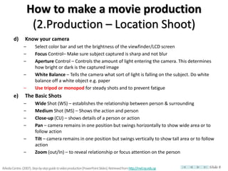 How to make a movie production
                     (2.Production – Location Shoot)
        d)       Know your camera
                –        Select color bar and set the brightness of the viewfinder/LCD screen
                –        Focus Control– Make sure subject captured is sharp and not blur
                –        Aperture Control – Controls the amount of light entering the camera. This determines
                         how bright or dark is the captured image
                –        White Balance – Tells the camera what sort of light is falling on the subject. Do white
                         balance off a white object e.g. paper
                –        Use tripod or monopod for steady shots and to prevent fatigue
        e)       The Basic Shots
                –        Wide Shot (WS) – establishes the relationship between person & surrounding
                –        Medium Shot (MS) – Shows the action and person
                –        Close-up (CU) – shows details of a person or action
                –        Pan – camera remains in one position but swings horizontally to show wide area or to
                         follow action
                –        Tilt – camera remains in one position but swings vertically to show tall area or to follow
                         action
                –        Zoom (out/In) – to reveal relationship or focus attention on the person


iMedia Centre. (2007). Step-by-step guide to video production [PowerPoint Slides]. Retrieved from http://mel.np.edu.sg   Slide 8
 