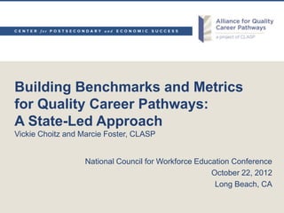 Building Benchmarks and Metrics
for Quality Career Pathways:
A State-Led Approach
Vickie Choitz and Marcie Foster, CLASP


                   National Council for Workforce Education Conference
                                                      October 22, 2012
                                                       Long Beach, CA
 