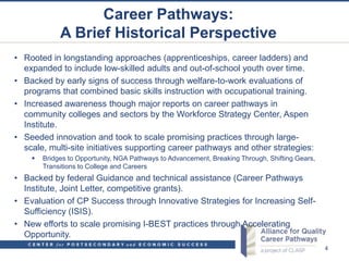 Career Pathways:
             A Brief Historical Perspective
• Rooted in longstanding approaches (apprenticeships, career ladders) and
  expanded to include low-skilled adults and out-of-school youth over time.
• Backed by early signs of success through welfare-to-work evaluations of
  programs that combined basic skills instruction with occupational training.
• Increased awareness though major reports on career pathways in
  community colleges and sectors by the Workforce Strategy Center, Aspen
  Institute.
• Seeded innovation and took to scale promising practices through large-
  scale, multi-site initiatives supporting career pathways and other strategies:
       Bridges to Opportunity, NGA Pathways to Advancement, Breaking Through, Shifting Gears,
        Transitions to College and Careers
• Backed by federal Guidance and technical assistance (Career Pathways
  Institute, Joint Letter, competitive grants).
• Evaluation of CP Success through Innovative Strategies for Increasing Self-
  Sufficiency (ISIS).
• New efforts to scale promising I-BEST practices through Accelerating
  Opportunity.
                                                                                                 4
 