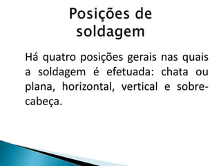 Há quatro posições gerais nas quais
a soldagem é efetuada: chata ou
plana, horizontal, vertical e sobre-
cabeça.
 