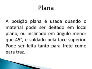 A posição plana é usada quando o
material pode ser deitado em local
plano, ou inclinado em ângulo menor
que 45°, e soldado pela face superior.
Pode ser feita tanto para frete como
para traz.
 