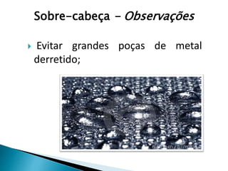  Evitar grandes poças de metal
derretido;
Sobre-cabeça - Observações
 