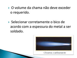  O volume da chama não deve exceder
o requerido.
 Selecionar corretamente o bico de
acordo com a espessura do metal a ser
soldado.
 