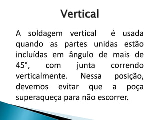 A soldagem vertical é usada
quando as partes unidas estão
incluídas em ângulo de mais de
45°, com junta correndo
verticalmente. Nessa posição,
devemos evitar que a poça
superaqueça para não escorrer.
Vertical
 