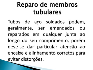 Tubos de aço soldados podem,
geralmente, ser emendados ou
reparados em qualquer junta ao
longo do seu comprimento, porém
deve-se dar particular atenção ao
encaixe e alinhamento corretos para
evitar distorções.
Reparo de membros
tubulares
 