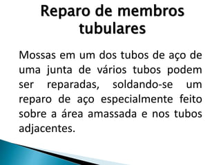 Mossas em um dos tubos de aço de
uma junta de vários tubos podem
ser reparadas, soldando-se um
reparo de aço especialmente feito
sobre a área amassada e nos tubos
adjacentes.
Reparo de membros
tubulares
 