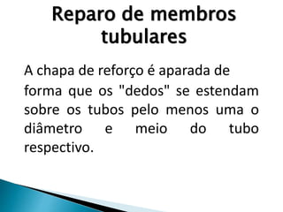 A chapa de reforço é aparada de
forma que os "dedos" se estendam
sobre os tubos pelo menos uma o
diâmetro e meio do tubo
respectivo.
Reparo de membros
tubulares
 