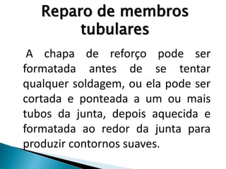 Reparo de membros
tubulares
A chapa de reforço pode ser
formatada antes de se tentar
qualquer soldagem, ou ela pode ser
cortada e ponteada a um ou mais
tubos da junta, depois aquecida e
formatada ao redor da junta para
produzir contornos suaves.
 
