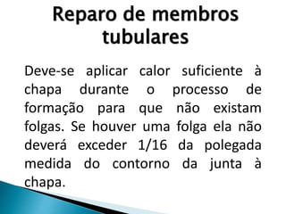 Deve-se aplicar calor suficiente à
chapa durante o processo de
formação para que não existam
folgas. Se houver uma folga ela não
deverá exceder 1/16 da polegada
medida do contorno da junta à
chapa.
Reparo de membros
tubulares
 