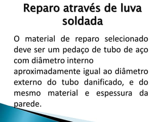O material de reparo selecionado
deve ser um pedaço de tubo de aço
com diâmetro interno
aproximadamente igual ao diâmetro
externo do tubo danificado, e do
mesmo material e espessura da
parede.
Reparo através de luva
soldada
 