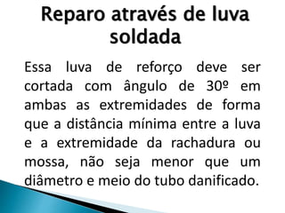 Essa luva de reforço deve ser
cortada com ângulo de 30º em
ambas as extremidades de forma
que a distância mínima entre a luva
e a extremidade da rachadura ou
mossa, não seja menor que um
diâmetro e meio do tubo danificado.
Reparo através de luva
soldada
 