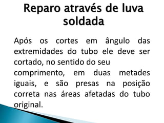 Após os cortes em ângulo das
extremidades do tubo ele deve ser
cortado, no sentido do seu
comprimento, em duas metades
iguais, e são presas na posição
correta nas áreas afetadas do tubo
original.
Reparo através de luva
soldada
 