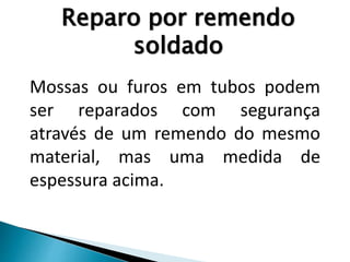 Reparo por remendo
soldado
Mossas ou furos em tubos podem
ser reparados com segurança
através de um remendo do mesmo
material, mas uma medida de
espessura acima.
 