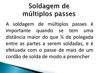 A soldagem de múltiplos passes é
importante quando se tem uma
distância maior do que ¼ de polegada
entre as partes a serem soldadas, e é
efetuada com o passe de mais de um
cordão de solda de modo a preencher
 