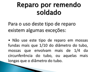 Reparo por remendo
soldado
Para o uso deste tipo de reparo
existem algumas exceções:
• Não use este tipo de reparo em mossas
fundas mais que 1/10 do diâmetro do tubo,
mossas que envolvam mais de 1/4 da
circunferência do tubo, ou aquelas mais
longas que o diâmetro do tubo.
 