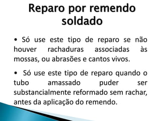 Reparo por remendo
soldado
• Só use este tipo de reparo se não
houver rachaduras associadas às
mossas, ou abrasões e cantos vivos.
• Só use este tipo de reparo quando o
tubo amassado puder ser
substancialmente reformado sem rachar,
antes da aplicação do remendo.
 