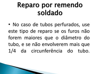 Reparo por remendo
soldado
• No caso de tubos perfurados, use
este tipo de reparo se os furos não
forem maiores que o diâmetro do
tubo, e se não envolverem mais que
1/4 da circunferência do tubo.
 