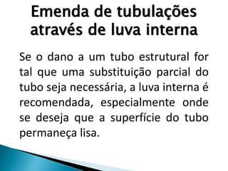 Emenda de tubulações
através de luva interna
Se o dano a um tubo estrutural for
tal que uma substituição parcial do
tubo seja necessária, a luva interna é
recomendada, especialmente onde
se deseja que a superfície do tubo
permaneça lisa.
 