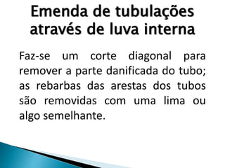 Emenda de tubulações
através de luva interna
Faz-se um corte diagonal para
remover a parte danificada do tubo;
as rebarbas das arestas dos tubos
são removidas com uma lima ou
algo semelhante.
 