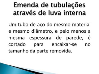 Emenda de tubulações
através de luva interna
Um tubo de aço do mesmo material
e mesmo diâmetro, e pelo menos a
mesma espessura de parede, é
cortado para encaixar-se no
tamanho da parte removida.
 