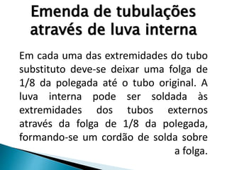 Emenda de tubulações
através de luva interna
Em cada uma das extremidades do tubo
substituto deve-se deixar uma folga de
1/8 da polegada até o tubo original. A
luva interna pode ser soldada às
extremidades dos tubos externos
através da folga de 1/8 da polegada,
formando-se um cordão de solda sobre
a folga.
 