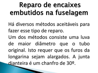 Reparo de encaixes
embutidos na fuselagem
Há diversos métodos aceitáveis para
fazer esse tipo de reparo.
Um dos métodos consiste uma luva
de maior diâmetro que o tubo
original. Isto requer que os furos da
longarina sejam alargados. A junta
dianteira é um chanfro de 30º.
 