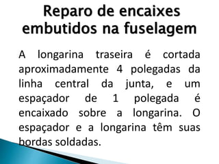 Reparo de encaixes
embutidos na fuselagem
A longarina traseira é cortada
aproximadamente 4 polegadas da
linha central da junta, e um
espaçador de 1 polegada é
encaixado sobre a longarina. O
espaçador e a longarina têm suas
bordas soldadas.
 