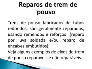 Reparos de trem de
pouso
Trens de pouso fabricados de tubos
redondos, são geralmente reparados,
usando remendos e reforços (reparo
por luva soldada e/ou reparo de
encaixes embutidos).
Veja alguns exemplos de eixos de trem
de pouso reparáveis e não reparáveis.
 