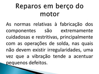 As normas relativas à fabricação dos
componentes são extremamente
cuidadosas e restritivas, principalmente
com as operações de solda, nas quais
não devem existir irregularidades, uma
vez que a vibração tende a acentuar
pequenos defeitos.
 