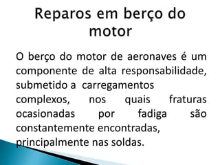 O berço do motor de aeronaves é um
componente de alta responsabilidade,
submetido a carregamentos
complexos, nos quais fraturas
ocasionadas por fadiga são
constantemente encontradas,
principalmente nas soldas.
 