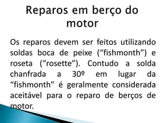 Os reparos devem ser feitos utilizando
soldas boca de peixe (“fishmonth”) e
roseta (“rosette”). Contudo a solda
chanfrada a 30º em lugar da
“fishmonth” é geralmente considerada
aceitável para o reparo de berços de
motor.
 