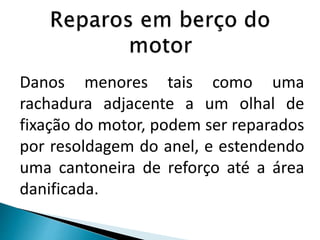 Danos menores tais como uma
rachadura adjacente a um olhal de
fixação do motor, podem ser reparados
por resoldagem do anel, e estendendo
uma cantoneira de reforço até a área
danificada.
 
