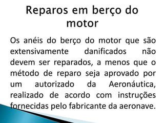 Os anéis do berço do motor que são
extensivamente danificados não
devem ser reparados, a menos que o
método de reparo seja aprovado por
um autorizado da Aeronáutica,
realizado de acordo com instruções
fornecidas pelo fabricante da aeronave.
 