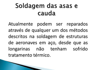 Atualmente podem ser reparados
através de qualquer um dos métodos
descritos na soldagem de estruturas
de aeronaves em aço, desde que as
longarinas não tenham sofrido
tratamento térmico.
 