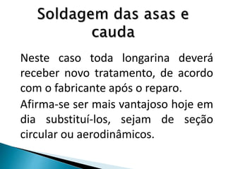 Neste caso toda longarina deverá
receber novo tratamento, de acordo
com o fabricante após o reparo.
Afirma-se ser mais vantajoso hoje em
dia substituí-los, sejam de seção
circular ou aerodinâmicos.
 