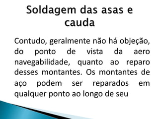 Contudo, geralmente não há objeção,
do ponto de vista da aero
navegabilidade, quanto ao reparo
desses montantes. Os montantes de
aço podem ser reparados em
qualquer ponto ao longo de seu
 